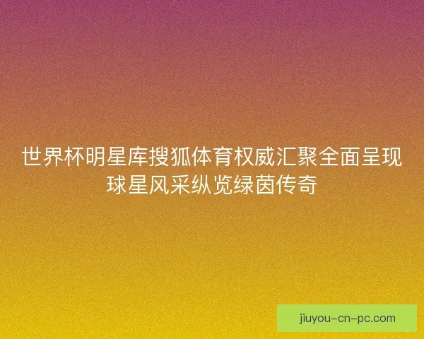 世界杯明星库搜狐体育权威汇聚全面呈现球星风采纵览绿茵传奇