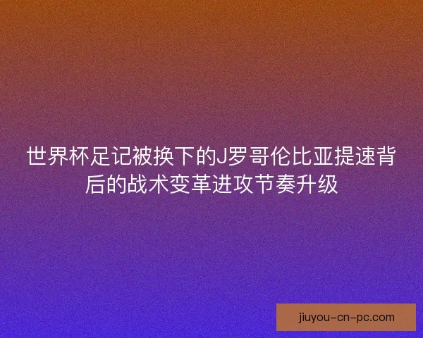 世界杯足记被换下的J罗哥伦比亚提速背后的战术变革进攻节奏升级