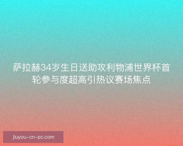 萨拉赫34岁生日送助攻利物浦世界杯首轮参与度超高引热议赛场焦点